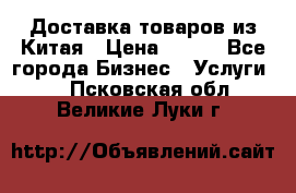 Доставка товаров из Китая › Цена ­ 100 - Все города Бизнес » Услуги   . Псковская обл.,Великие Луки г.